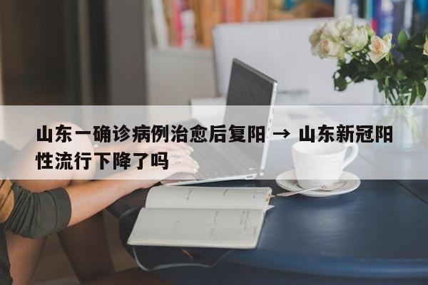 山东一确诊病例治愈后复阳 → 山东新冠阳性流行下降了吗