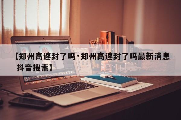 【郑州高速封了吗·郑州高速封了吗最新消息 抖音搜索】