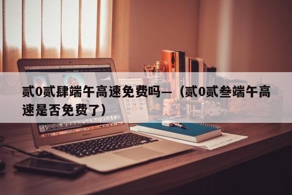 贰0贰肆端午高速免费吗—(贰0贰叁端午高速是否免费了)