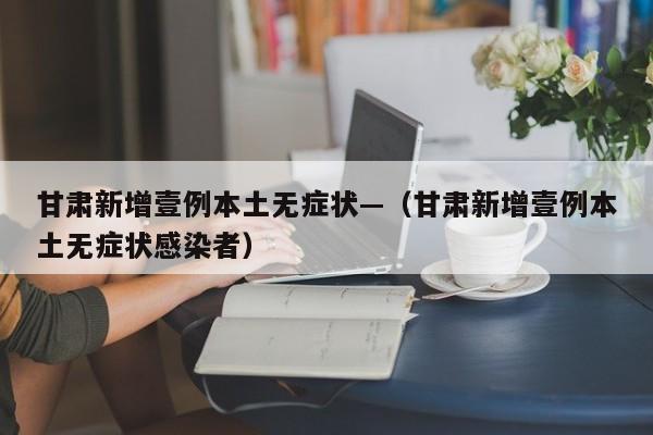 甘肃新增壹例本土无症状—(甘肃新增壹例本土无症状感染者)
