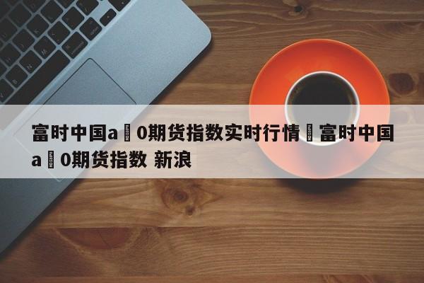 富时中国a無0期货指数实时行情›富时中国a無0期货指数 新浪
