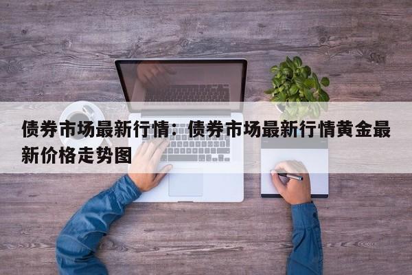 债券市场最新行情:债券市场最新行情黄金最新价格走势图