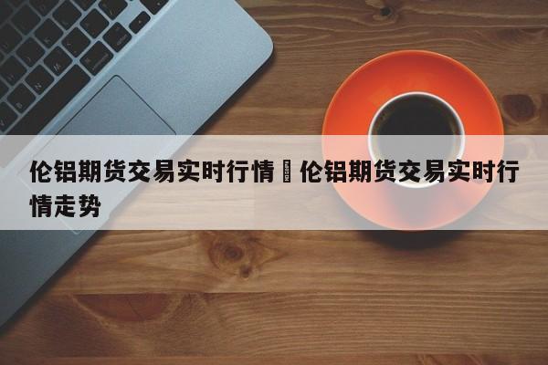 伦铝期货交易实时行情›伦铝期货交易实时行情走势