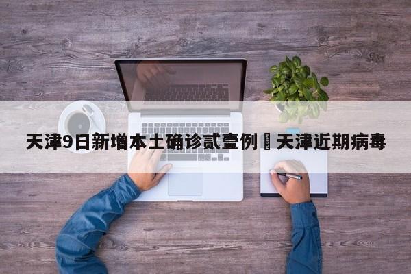 天津9日新增本土确诊贰壹例›天津近期病毒