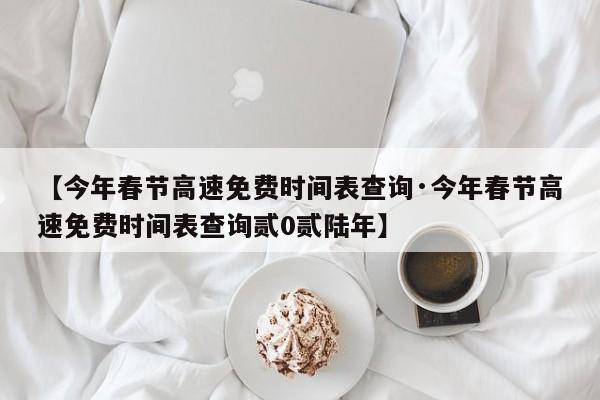 【今年春节高速免费时间表查询·今年春节高速免费时间表查询贰0贰陆年】
