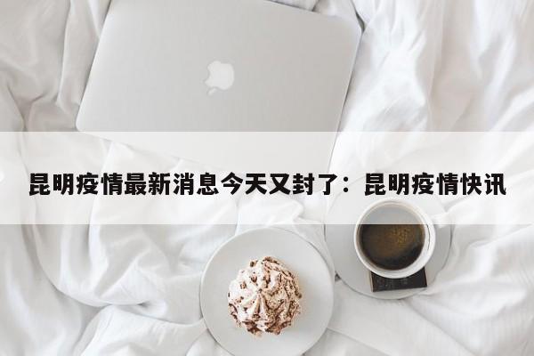 昆明疫情最新消息今天又封了:昆明疫情快讯