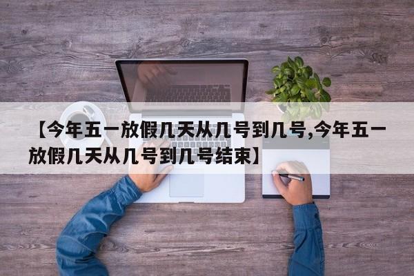 【今年五一放假几天从几号到几号,今年五一放假几天从几号到几号结束】