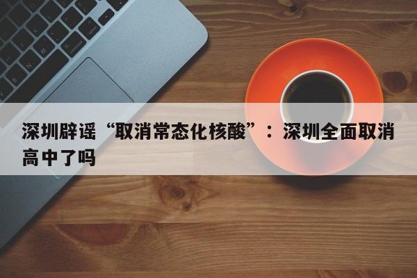 深圳辟谣“取消常态化核酸”：深圳全面取消高中了吗