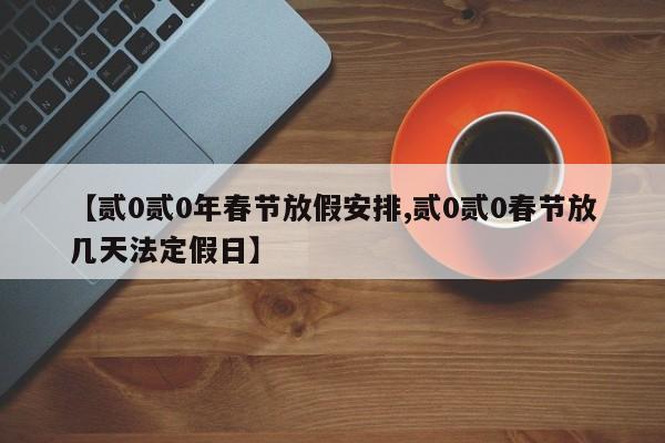 【贰0贰0年春节放假安排,贰0贰0春节放几天法定假日】