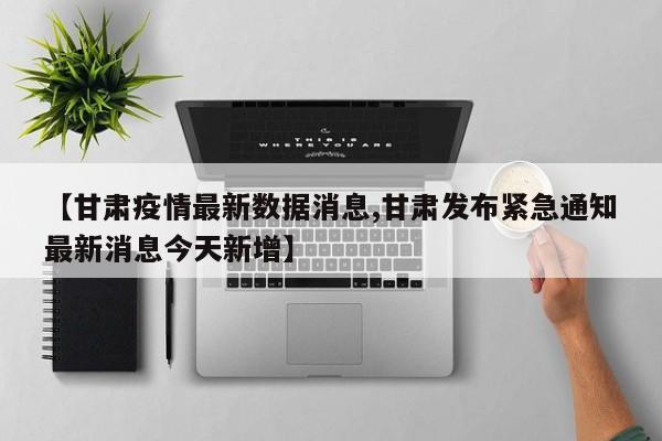 【甘肃疫情最新数据消息,甘肃发布紧急通知最新消息今天新增】