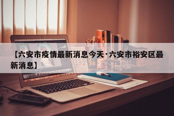 【六安市疫情最新消息今天·六安市裕安区最新消息】