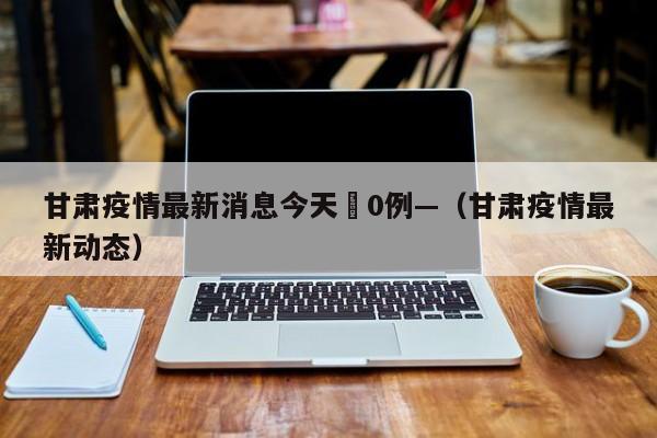 甘肃疫情最新消息今天無0例—（甘肃疫情最新动态）