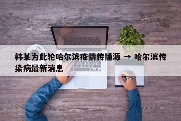 韩某为此轮哈尔滨疫情传播源 → 哈尔滨传染病最新消息