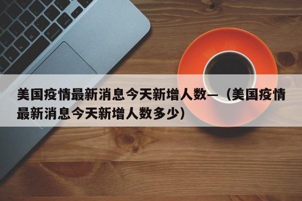 美国疫情最新消息今天新增人数—(美国疫情最新消息今天新增人数多少)
