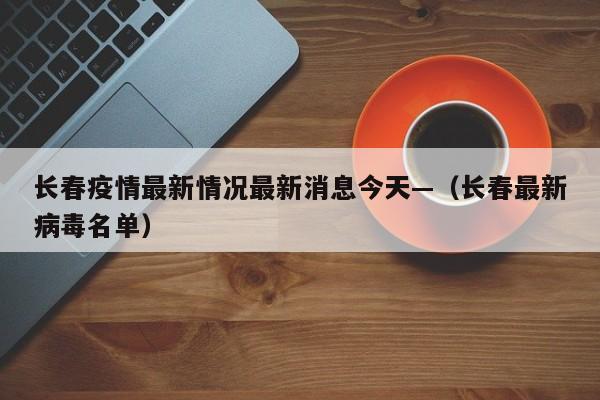 长春疫情最新情况最新消息今天—(长春最新病毒名单)