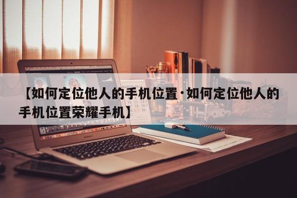 【如何定位他人的手机位置·如何定位他人的手机位置荣耀手机】