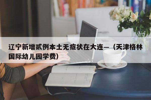 辽宁新增贰例本土无症状在大连—（天津格林国际幼儿园学费）