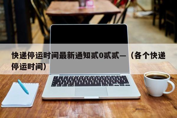 快递停运时间最新通知贰0贰贰—（各个快递停运时间）