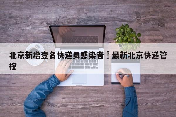 北京新增壹名快递员感染者›最新北京快递管控