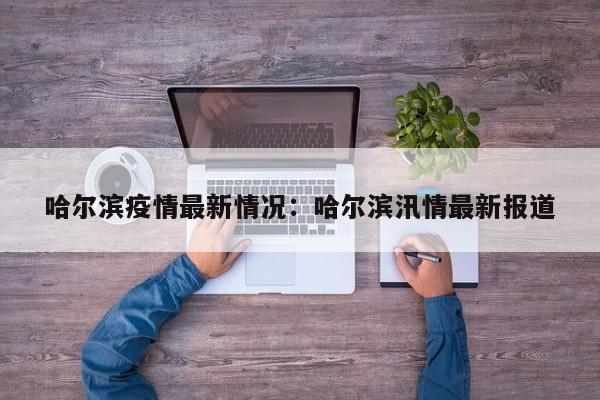 哈尔滨疫情最新情况：哈尔滨汛情最新报道