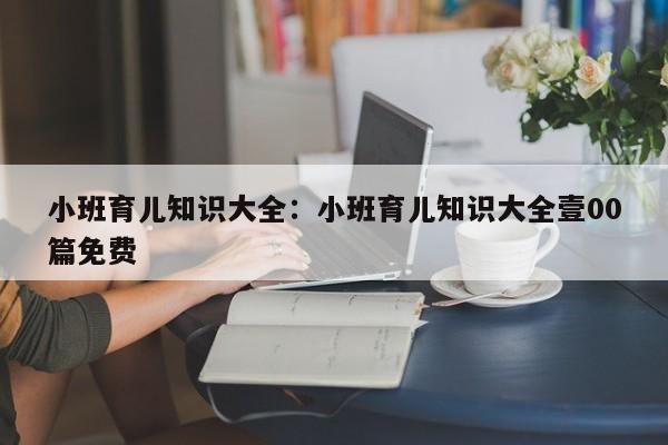 小班育儿知识大全：小班育儿知识大全壹00篇免费
