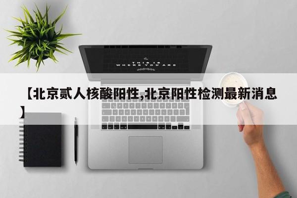 【北京贰人核酸阳性,北京阳性检测最新消息】