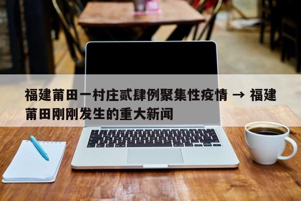 福建莆田一村庄贰肆例聚集性疫情 → 福建莆田刚刚发生的重大新闻