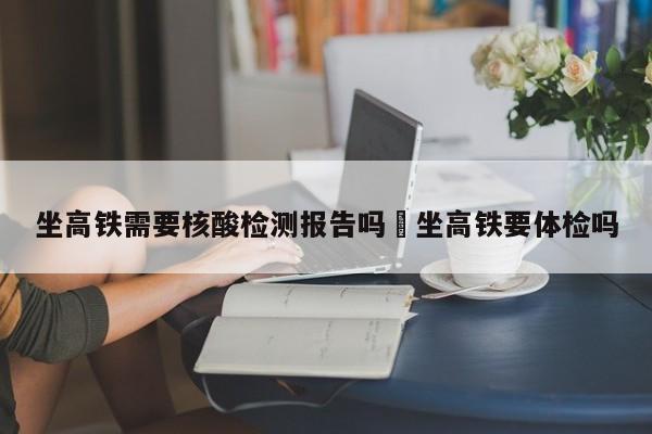坐高铁需要核酸检测报告吗›坐高铁要体检吗