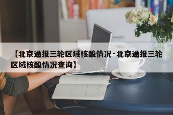 【北京通报三轮区域核酸情况·北京通报三轮区域核酸情况查询】