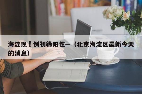海淀现無例初筛阳性—（北京海淀区最新今天的消息）