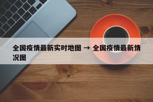 全国疫情最新实时地图 → 全国疫情最新情况图