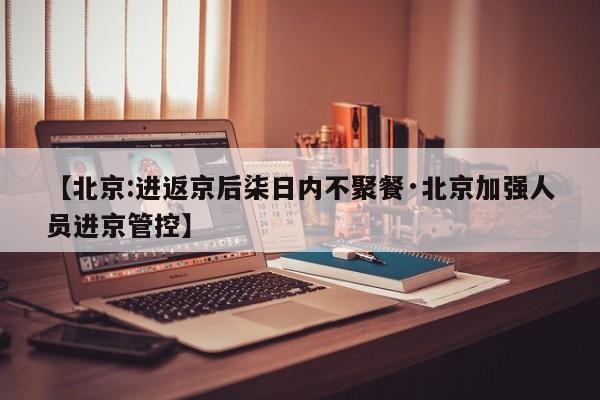 【北京:进返京后柒日内不聚餐·北京加强人员进京管控】
