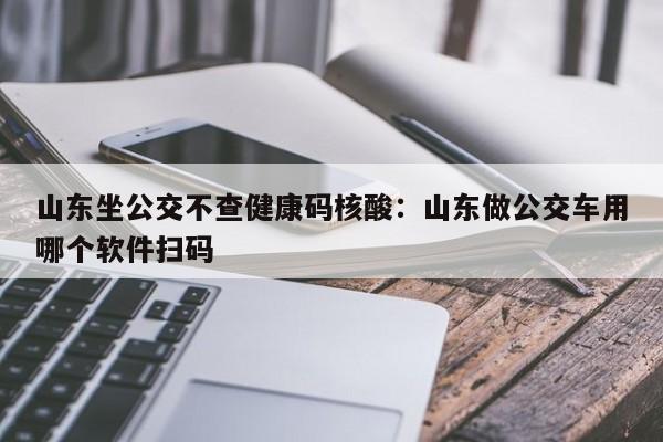山东坐公交不查健康码核酸：山东做公交车用哪个软件扫码