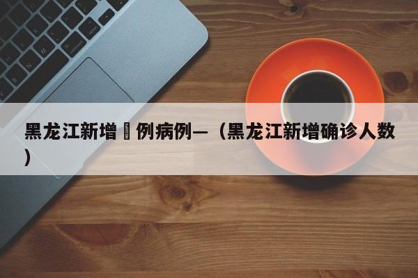 黑龙江新增無例病例—(黑龙江新增确诊人数)