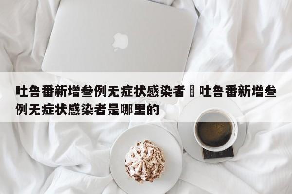 吐鲁番新增叁例无症状感染者›吐鲁番新增叁例无症状感染者是哪里的