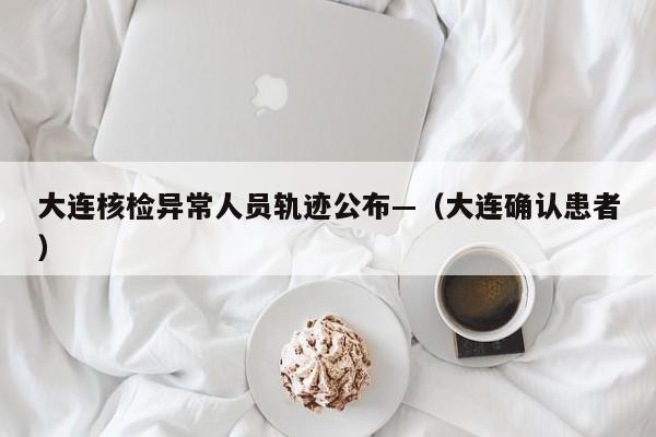 大连核检异常人员轨迹公布—(大连确认患者)