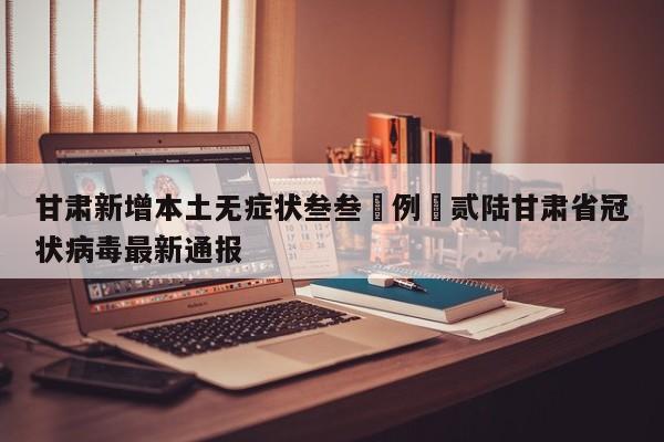 甘肃新增本土无症状叁叁無例›贰陆甘肃省冠状病毒最新通报