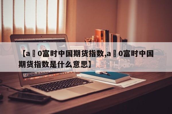 【a無0富时中国期货指数,a無0富时中国期货指数是什么意思】