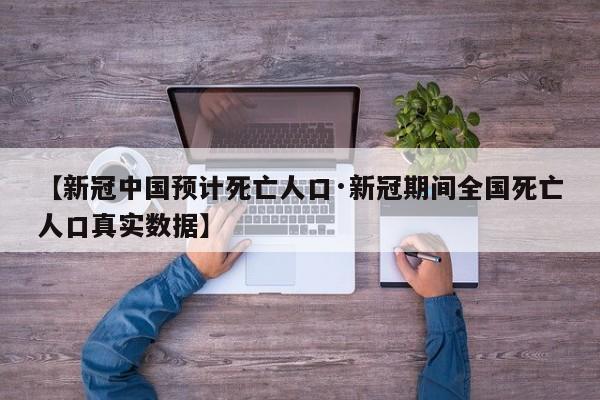 【新冠中国预计死亡人口·新冠期间全国死亡人口真实数据】