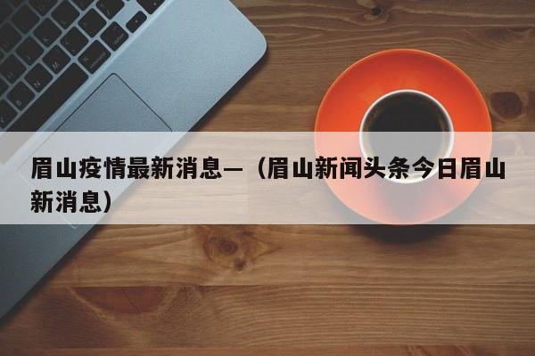眉山疫情最新消息—（眉山新闻头条今日眉山新消息）