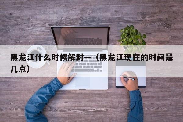 黑龙江什么时候解封—（黑龙江现在的时间是几点）