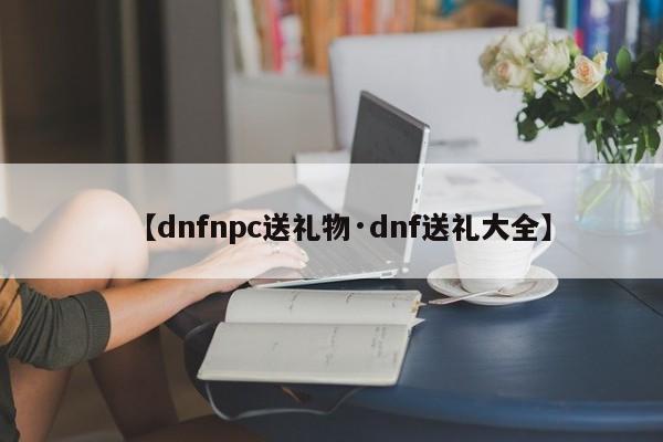 【dnfnpc送礼物·dnf送礼大全】