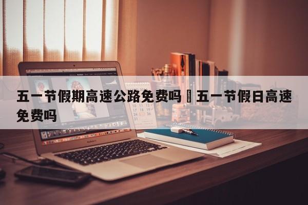 五一节假期高速公路免费吗›五一节假日高速免费吗