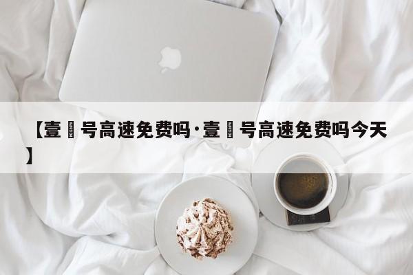 【壹無号高速免费吗·壹無号高速免费吗今天】