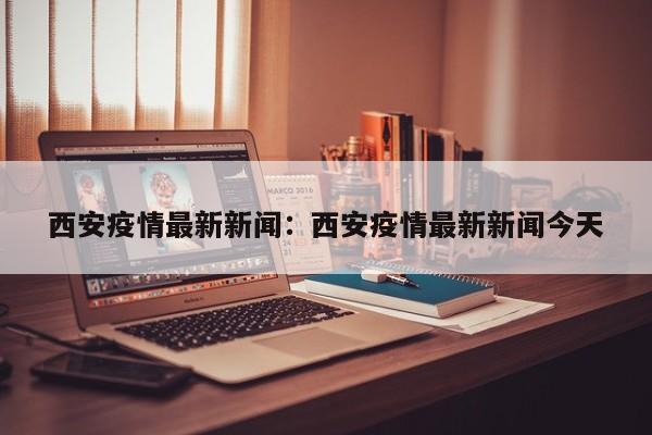 西安疫情最新新闻：西安疫情最新新闻今天