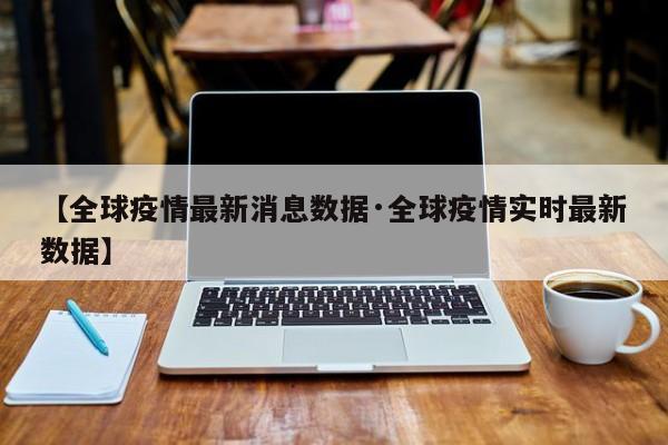 【全球疫情最新消息数据·全球疫情实时最新数据】