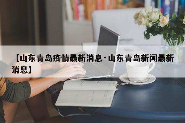 【山东青岛疫情最新消息·山东青岛新闻最新消息】