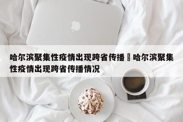 哈尔滨聚集性疫情出现跨省传播›哈尔滨聚集性疫情出现跨省传播情况