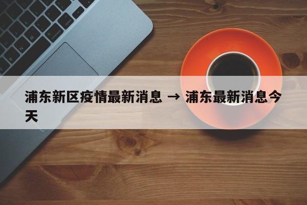 浦东新区疫情最新消息 → 浦东最新消息今天