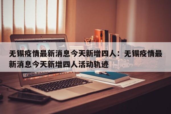 无锡疫情最新消息今天新增四人：无锡疫情最新消息今天新增四人活动轨迹